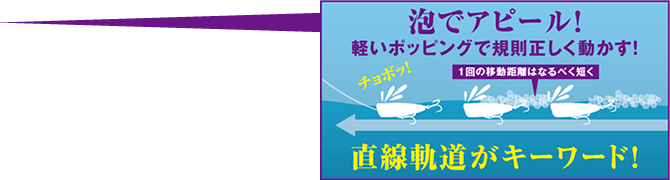 泡でアピール! 軽いポッピングで規則正しく動かす! 1回の移動距離はなるべく短く 直線軌道がキーワード!